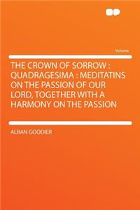 The Crown of Sorrow: Quadragesima: Meditatins on the Passion of Our Lord, Together with a Harmony on the Passion