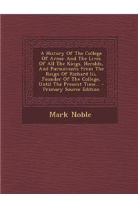 A History of the College of Arms: And the Lives of All the Kings, Heralds, and Pursuivants from the Reign of Richard III, Founder of the College, Until the Present Time... - Primary Source Edition