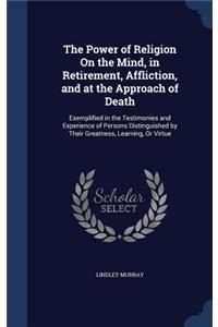 The Power of Religion On the Mind, in Retirement, Affliction, and at the Approach of Death: Exemplified in the Testimonies and Experience of Persons Distinguished by Their Greatness, Learning, Or Virtue