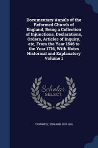 Documentary Annals of the Reformed Church of England, Being a Collection of Injunctions, Declarations, Orders, Articles of Inquiry, etc, From the Year 1546 to the Year 1716, With Notes Historical and Explanatory; Volume 1