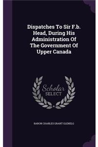 Dispatches To Sir F.b. Head, During His Administration Of The Government Of Upper Canada