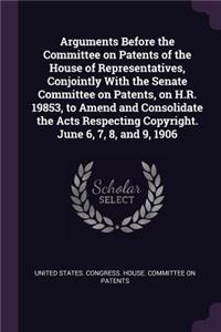 Arguments Before the Committee on Patents of the House of Representatives, Conjointly With the Senate Committee on Patents, on H.R. 19853, to Amend and Consolidate the Acts Respecting Copyright. June 6, 7, 8, and 9, 1906