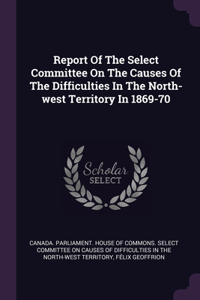 Report Of The Select Committee On The Causes Of The Difficulties In The North-west Territory In 1869-70
