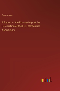 A Report of the Proceedings at the Celebration of the First Centennial Anniversary