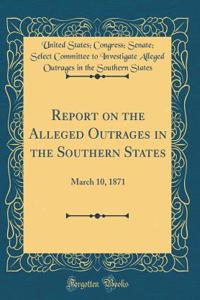 Report on the Alleged Outrages in the Southern States: March 10, 1871 (Classic Reprint)