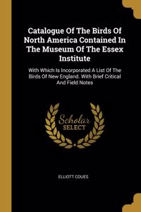 Catalogue Of The Birds Of North America Contained In The Museum Of The Essex Institute: With Which Is Incorporated A List Of The Birds Of New England. With Brief Critical And Field Notes