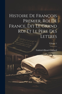 Histoire De François Premier, Roi De France, Dit Le Grand Roi Et Le Père Des Lettres; Volume 1