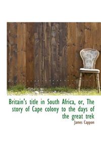 Britain's Title in South Africa, Or, the Story of Cape Colony to the Days of the Great Trek