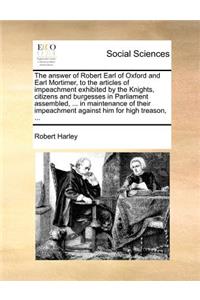 The answer of Robert Earl of Oxford and Earl Mortimer, to the articles of impeachment exhibited by the Knights, citizens and burgesses in Parliament assembled, ... in maintenance of their impeachment against him for high treason, ...