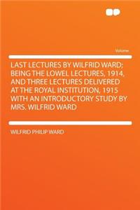 Last Lectures by Wilfrid Ward; Being the Lowel Lectures, 1914, and Three Lectures Delivered at the Royal Institution, 1915 with an Introductory Study by Mrs. Wilfrid Ward