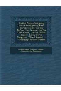 United States Shipping Board Emergency Fleet Corporation: Hearing Before the Committee on Commerce, United States Senate, Sixty-Fifth Congress, Third Session ... - Primary Source Edition