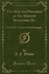The Rise and Progress of Sir Timothy Buncombe, Kt: And M. P. an Extra-Moral Biography (Classic Reprint)