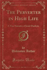 The Perverter in High Life: A True Narrative of Jesuit Duplicity (Classic Reprint): A True Narrative of Jesuit Duplicity (Classic Reprint)