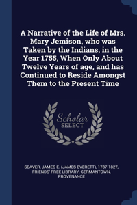 A Narrative of the Life of Mrs. Mary Jemison, who was Taken by the Indians, in the Year 1755, When Only About Twelve Years of age, and has Continued to Reside Amongst Them to the Present Time