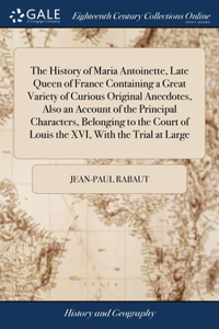 History of Maria Antoinette, Late Queen of France Containing a Great Variety of Curious Original Anecdotes, Also an Account of the Principal Characters, Belonging to the Court of Louis the XVI, With the Trial at Large