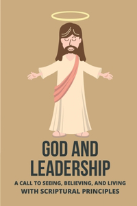 God And Leadership: A Call To Seeing, Believing, And Living With Scriptural Principles: Biblical Leadership Desiring God