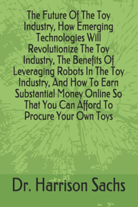 Future Of The Toy Industry, How Emerging Technologies Will Revolutionize The Toy Industry, The Benefits Of Leveraging Robots In The Toy Industry, And How To Earn Substantial Money Online So That You Can Afford To Procure Your Own Toys