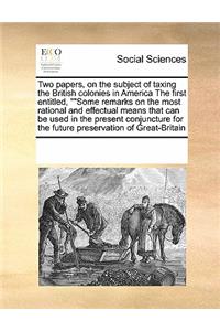 Two Papers, on the Subject of Taxing the British Colonies in America the First Entitled, Some Remarks on the Most Rational and Effectual Means That Can Be Used in the Present Conjuncture for the Future Preservation of Great-Britain