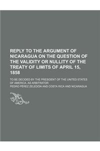 Reply to the Argument of Nicaragua on the Question of the Validity or Nullity of the Treaty of Limits of April 15, 1858; To Be Decided by the Presiden