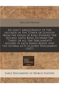 An Exact Abridgement of the Records in the Tower of London from the Reign of King Edward the Second, Unto King Richard the Third, of All the Parliaments Holden in Each Kings Reign, and the Several Acts in Every Parliament (1657)