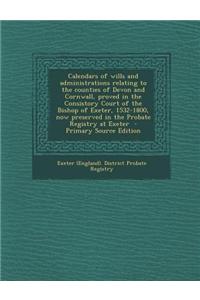 Calendars of Wills and Administrations Relating to the Counties of Devon and Cornwall, Proved in the Consistory Court of the Bishop of Exeter, 1532-1800, Now Preserved in the Probate Registry at Exeter - Primary Source Edition