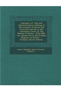 Calendars of Wills and Administrations Relating to the Counties of Devon and Cornwall, Proved in the Consistory Court of the Bishop of Exeter, 1532-18