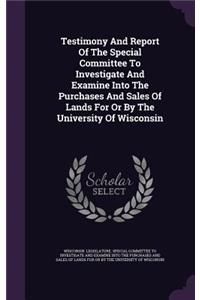 Testimony and Report of the Special Committee to Investigate and Examine Into the Purchases and Sales of Lands for or by the University of Wisconsin