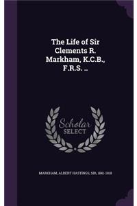 The Life of Sir Clements R. Markham, K.C.B., F.R.S. ..