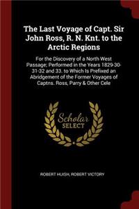 The Last Voyage of Capt. Sir John Ross, R. N. Knt. to the Arctic Regions: For the Discovery of a North West Passage; Performed in the Years 1829-30-31-32 and 33. to Which Is Prefixed an Abridgement of the Former Voyages of