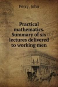 Practical mathematics. Summary of six lectures delivered to working men