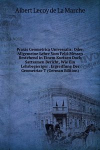 Praxis Geometrica Universalis: Oder, Allgemeine Lehre Vom Feld-Messen Bestehend in Einem Kurtzen Doch Sattsamen Bericht, Wie Ein Lehrbegieriger . Ergreiffung Der Geometriae T (German Edition)