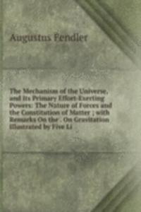 Mechanism of the Universe, and Its Primary Effort-Exerting Powers: The Nature of Forces and the Constitution of Matter ; with Remarks On the . On Gravitation Illustrated by Five Li