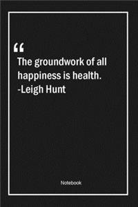 The groundwork of all happiness is health. -Leigh Hunt