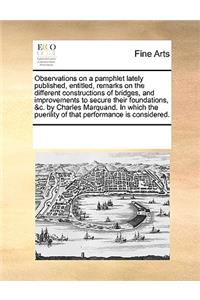 Observations on a pamphlet lately published, entitled, remarks on the different constructions of bridges, and improvements to secure their foundations, &c. by Charles Marquand. In which the puerility of that performance is considered.