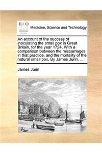 Account of the Success of Inoculating the Small Pox in Great Britain, for the Year 1724. with a Comparison Between the Miscarriages in That Practice, and the Mortality of the Natural Small Pox. by James Jurin, ...
