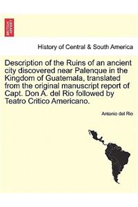 Description of the Ruins of an Ancient City Discovered Near Palenque in the Kingdom of Guatemala, Translated from the Original Manuscript Report of Capt. Don A. del Rio Followed by Teatro Critico Americano.