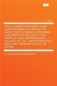 The Illustrated Hand-Book, a New Guide for Travelers Through the United States of America: Containing a Description of the States, Cities, Towns, Villages, Watering Places, Colleges, Etc., Etc.; With the Railroad, Stage, and Steamboat Routes, the D