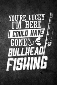 You're Lucky I'm Here I Could Have Gone Bullhead Fishing