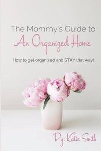 The Mommy's Guide to an Organized Home: How to Get Organized and Stay Organized!