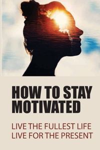 How To Stay Motivated: Live The Fullest Life, Live For The Present: How To Find Your Motivation In Life