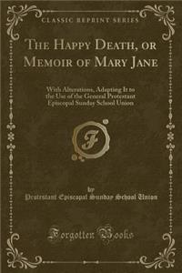 The Happy Death, or Memoir of Mary Jane: With Alterations, Adapting It to the Use of the General Protestant Episcopal Sunday School Union (Classic Reprint)