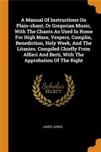 Manual of Instructions on Plain-Chant, or Gregorian Music, with the Chants as Used in Rome for High Mass, Vespers, Complin, Benediction, Holy Week, and the Litanies. Compiled Chiefly from Alfieri and Berti, with the Approbation of the Right