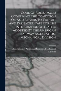 Code Of Rules (m.c.b.) Governing The Condition Of, And Repairs To, Freight And Passenger Cars For The Interchange Of Traffic Adopted By The American Railway Association, Mechanical Division