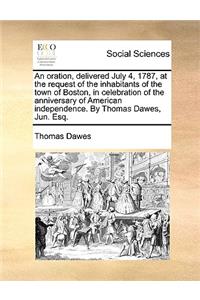 Oration, Delivered July 4, 1787, at the Request of the Inhabitants of the Town of Boston, in Celebration of the Anniversary of American Independence. by Thomas Dawes, Jun. Esq.