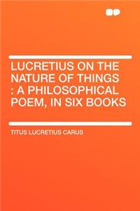 Lucretius on the Nature of Things: A Philosophical Poem, in Six Books