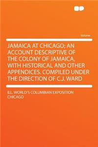 Jamaica at Chicago; An Account Descriptive of the Colony of Jamaica, with Historical and Other Appendices. Compiled Under the Direction of C.J. Ward