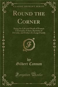 Round the Corner: Being the Life and Death of Francis Christopher Folyat, Bachelor of Divinity, and Father of a Large Family (Classic Reprint)