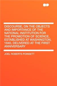 Discourse, on the Objects and Importance of the National Institution for the Promotion of Science, Established at Washington, 1840, Delivered at the First Anniversary