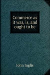 COMMERCE AS IT WAS IS AND OUGHT TO BE