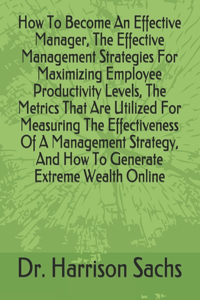 How To Become An Effective Manager, The Effective Management Strategies For Maximizing Employee Productivity Levels, The Metrics That Are Utilized For Measuring The Effectiveness Of A Management Strategy, And How To Generate Extreme Wealth Online